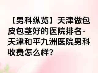 【男科纵览】天津做包皮包茎好的医院排名-天津和平九洲医院男科收费怎么样？
