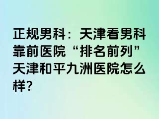 正规男科：天津看男科靠前医院“排名前列”天津和平九洲医院怎么样？