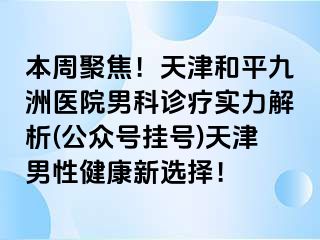 本周聚焦！天津和平九洲医院男科诊疗实力解析(公众号挂号)天津男性健康新选择！