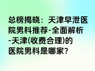 总榜揭晓：天津早泄医院男科推荐-全面解析-天津(收费合理)的医院男科是哪家？