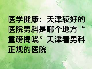 医学健康：天津较好的医院男科是哪个地方“重磅揭晓”天津看男科正规的医院