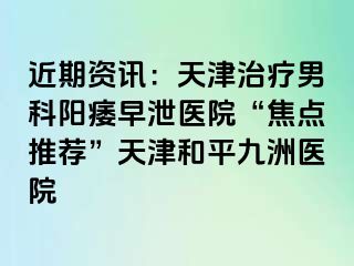 近期资讯：天津治疗男科阳痿早泄医院“焦点推荐”天津和平九洲医院
