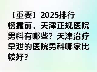 【重要】2025排行榜靠前，天津正规医院男科有哪些？天津治疗早泄的医院男科哪家比较好？
