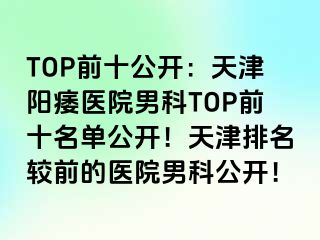 TOP前十公开：天津阳痿医院男科TOP前十名单公开！天津排名较前的医院男科公开！