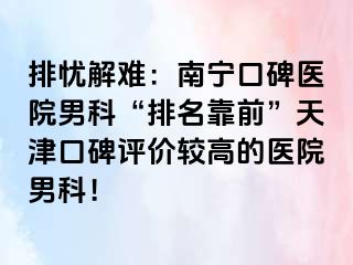 排忧解难：南宁口碑医院男科“排名靠前”天津口碑评价较高的医院男科！