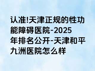 认准!天津正规的性功能障碍医院-2025年排名公开-天津和平九洲医院怎么样