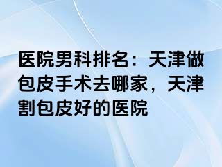 医院男科排名：天津做包皮手术去哪家，天津割包皮好的医院