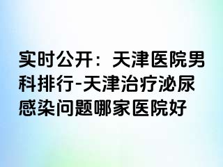 实时公开：天津医院男科排行-天津治疗泌尿感染问题哪家医院好