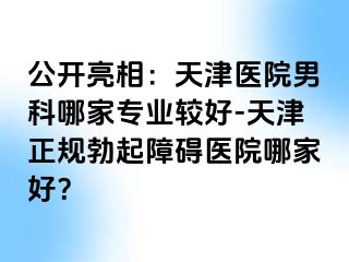 公开亮相：天津医院男科哪家专业较好-天津正规勃起障碍医院哪家好？