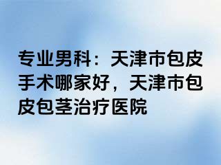 专业男科：天津市包皮手术哪家好，天津市包皮包茎治疗医院