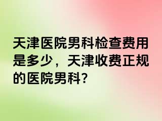 天津医院男科检查费用是多少，天津收费正规的医院男科?