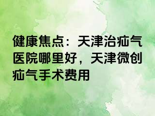 健康焦点：天津治疝气医院哪里好，天津微创疝气手术费用