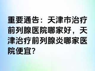 重要通告：天津市治疗前列腺医院哪家好，天津治疗前列腺炎哪家医院便宜?