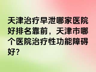 天津治疗早泄哪家医院好排名靠前，天津市哪个医院治疗性功能障碍好?
