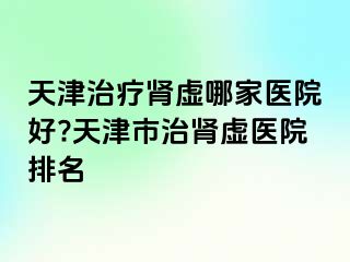 天津治疗肾虚哪家医院好?天津市治肾虚医院排名