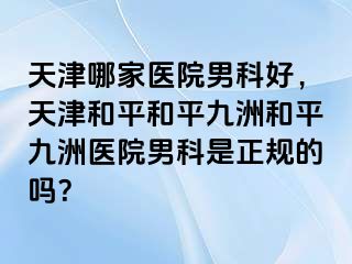 天津哪家医院男科好，天津和平和平九洲和平九洲医院男科是正规的吗？