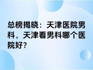 总榜揭晓：天津医院男科，天津看男科哪个医院好?