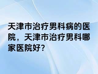天津市治疗男科病的医院，天津市治疗男科哪家医院好？