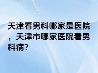 天津看男科哪家是医院，天津市哪家医院看男科病?