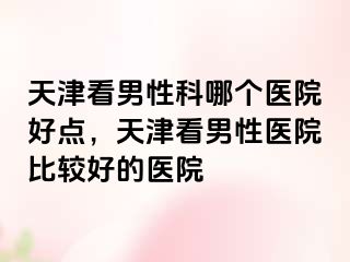 天津看男性科哪个医院好点，天津看男性医院比较好的医院