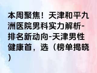 本周聚焦！天津和平九洲医院男科实力解析-排名新动向-天津男性健康首，选（榜单揭晓）