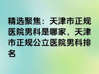 精选聚焦：天津市正规医院男科是哪家，天津市正规公立医院男科排名