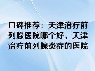 口碑推荐：天津治疗前列腺医院哪个好，天津治疗前列腺炎症的医院