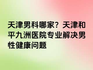 天津男科哪家？天津和平九洲医院专业解决男性健康问题