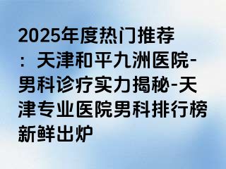 2025年度热门推荐：天津和平九洲医院-男科诊疗实力揭秘-天津专业医院男科排行榜新鲜出炉