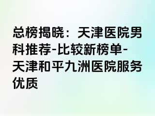 总榜揭晓：天津医院男科推荐-比较新榜单-天津和平九洲医院服务优质