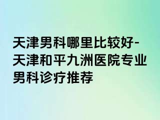 天津男科哪里比较好-天津和平九洲医院专业男科诊疗推荐
