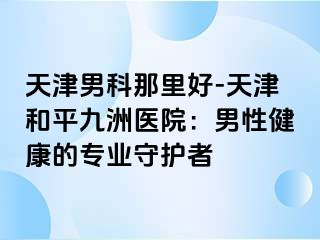 天津男科那里好-天津和平九洲医院：男性健康的专业守护者