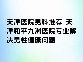 天津医院男科推荐-天津和平九洲医院专业解决男性健康问题