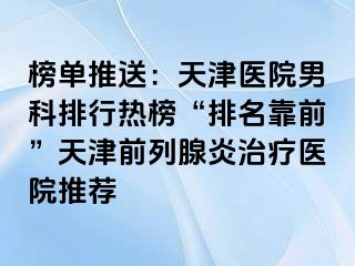 榜单推送：天津医院男科排行热榜“排名靠前”天津前列腺炎治疗医院推荐