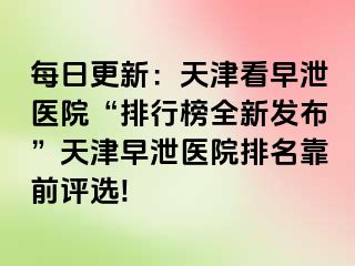 每日更新：天津看早泄医院“排行榜全新发布”天津早泄医院排名靠前评选!