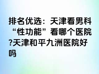 排名优选：天津看男科“性功能”看哪个医院?天津和平九洲医院好吗