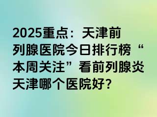 2025重点：天津前列腺医院今日排行榜“本周关注”看前列腺炎天津哪个医院好？