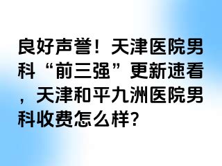良好声誉！天津医院男科“前三强”更新速看，天津和平九洲医院男科收费怎么样？