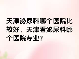 天津泌尿科哪个医院比较好，天津看泌尿科哪个医院专业?