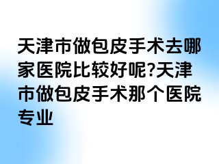 天津市做包皮手术去哪家医院比较好呢?天津市做包皮手术那个医院专业