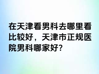 在天津看男科去哪里看比较好，天津市正规医院男科哪家好?