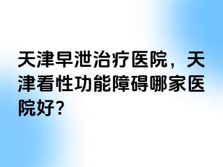 天津早泄治疗医院，天津看性功能障碍哪家医院好？