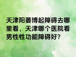 天津阳萎博起障碍去哪里看，天津哪个医院看男性性功能障碍好?