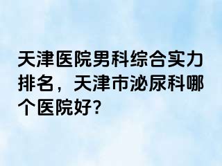 天津医院男科综合实力排名，天津市泌尿科哪个医院好?
