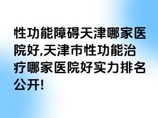 性功能障碍天津哪家医院好,天津市性功能治疗哪家医院好实力排名公开!