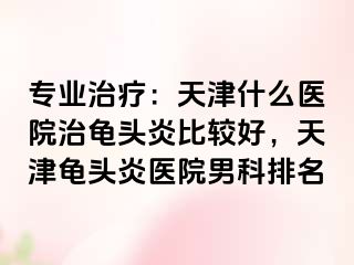 专业治疗：天津什么医院治龟头炎比较好，天津龟头炎医院男科排名
