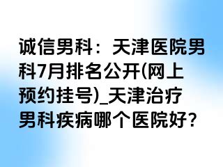 诚信男科：天津医院男科7月排名公开(网上预约挂号)_天津治疗男科疾病哪个医院好？