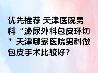 优先推荐 天津医院男科“泌尿外科包皮环切”天津哪家医院男科做包皮手术比较好?