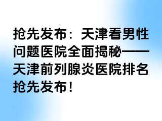 抢先发布：天津看男性问题医院全面揭秘——天津前列腺炎医院排名抢先发布！
