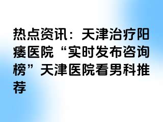 热点资讯：天津治疗阳痿医院“实时发布咨询榜”天津医院看男科推荐